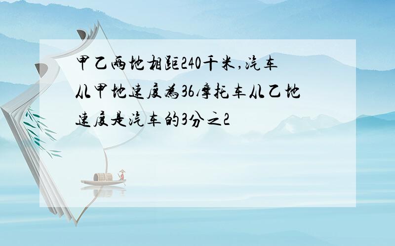 甲乙两地相距240千米,汽车从甲地速度为36摩托车从乙地速度是汽车的3分之2