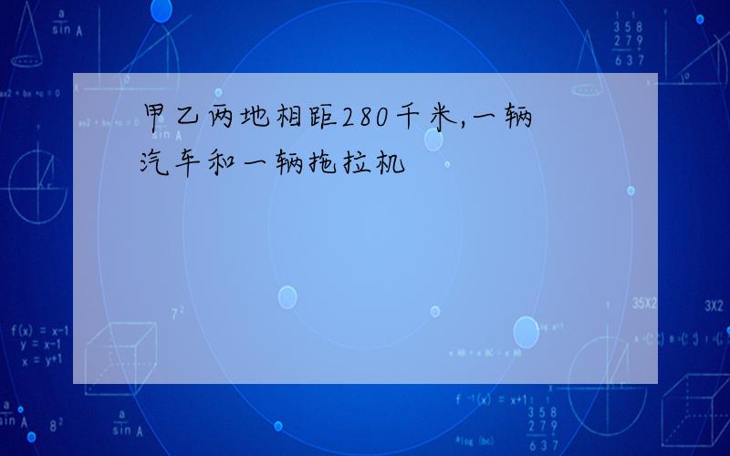 甲乙两地相距280千米,一辆汽车和一辆拖拉机