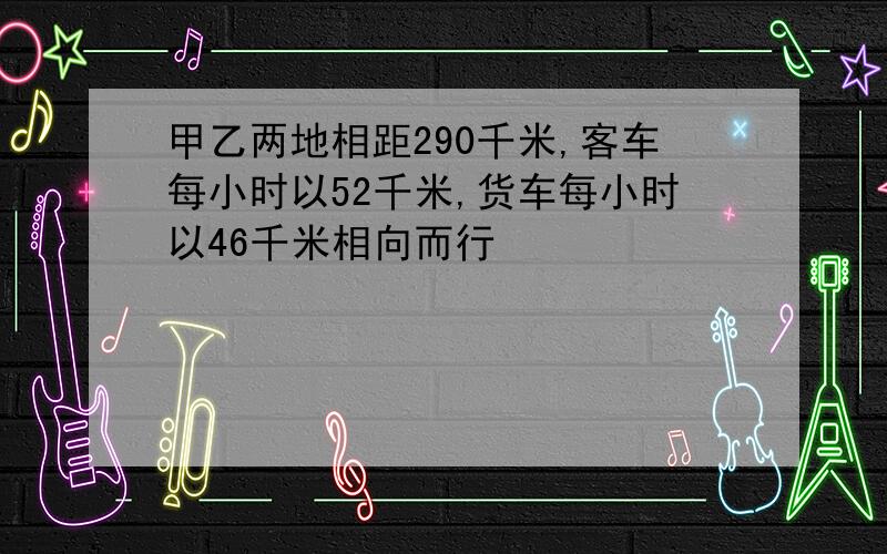 甲乙两地相距290千米,客车每小时以52千米,货车每小时以46千米相向而行