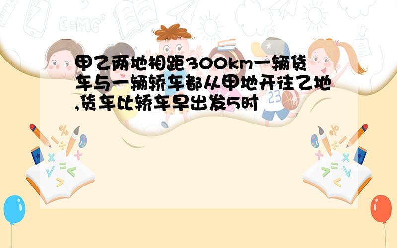 甲乙两地相距300km一辆货车与一辆轿车都从甲地开往乙地,货车比轿车早出发5时