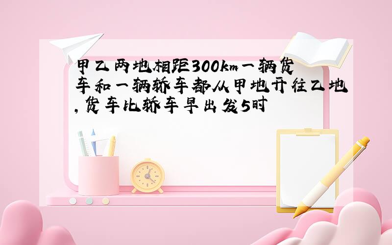 甲乙两地相距300km一辆货车和一辆轿车都从甲地开往乙地,货车比轿车早出发5时