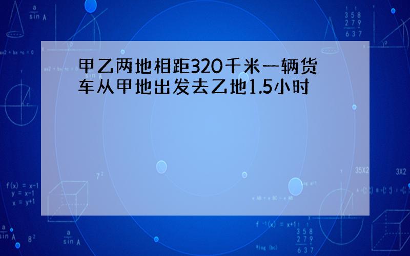 甲乙两地相距320千米一辆货车从甲地出发去乙地1.5小时