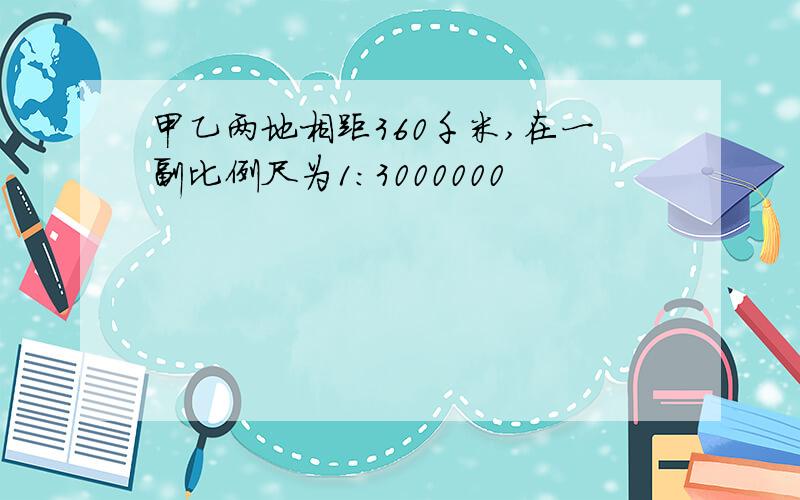 甲乙两地相距360千米,在一副比例尺为1:3000000