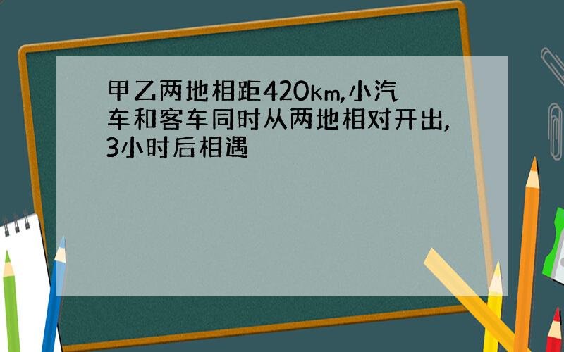 甲乙两地相距420km,小汽车和客车同时从两地相对开出,3小时后相遇