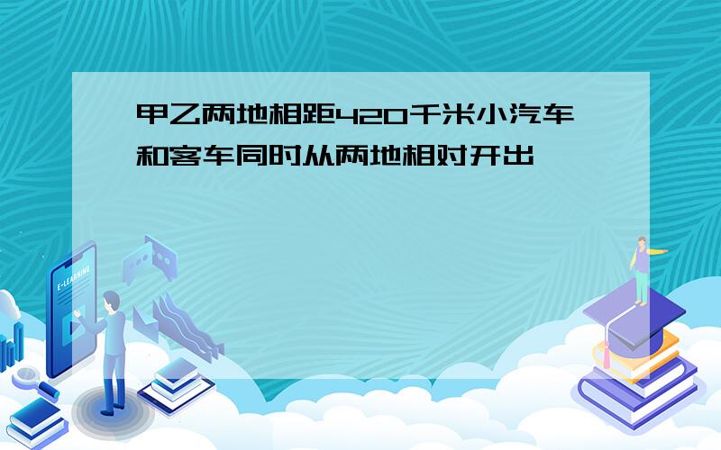 甲乙两地相距420千米小汽车和客车同时从两地相对开出