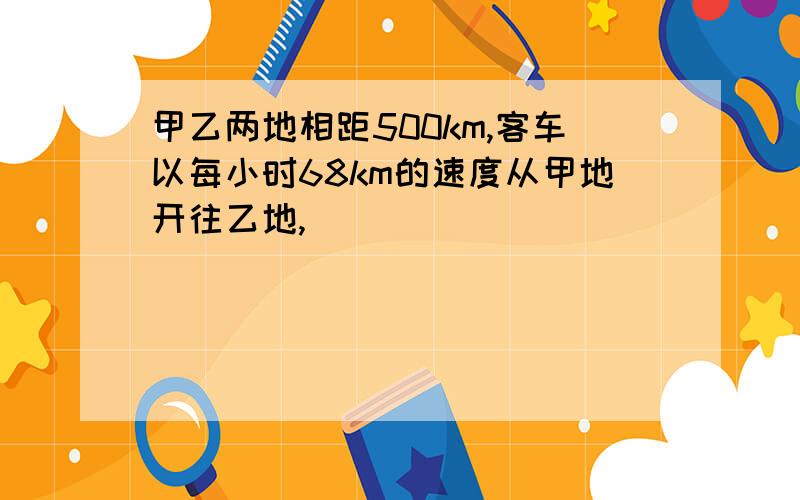 甲乙两地相距500km,客车以每小时68km的速度从甲地开往乙地,