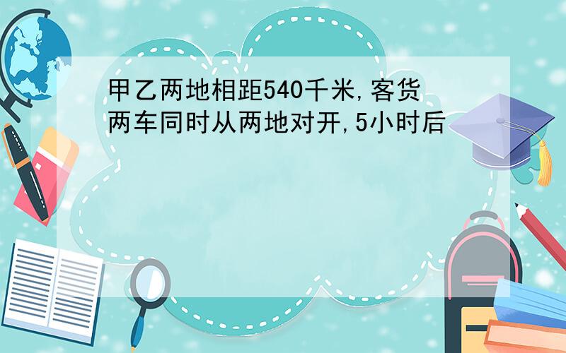 甲乙两地相距540千米,客货两车同时从两地对开,5小时后