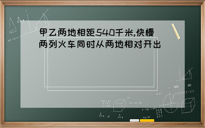 甲乙两地相距540千米,快慢两列火车同时从两地相对开出