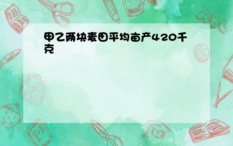 甲乙两块麦田平均亩产420千克