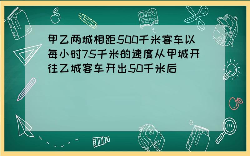 甲乙两城相距500千米客车以每小时75千米的速度从甲城开往乙城客车开出50千米后