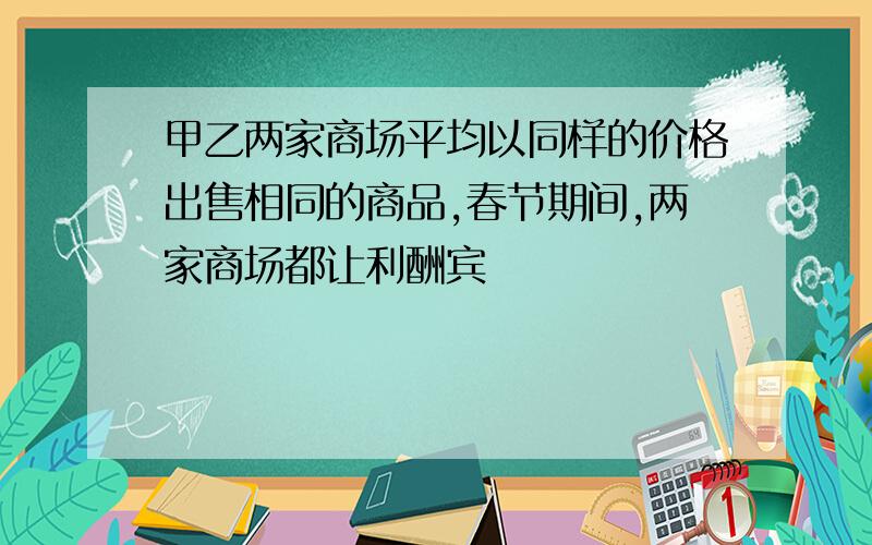 甲乙两家商场平均以同样的价格出售相同的商品,春节期间,两家商场都让利酬宾