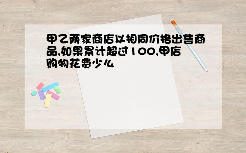 甲乙两家商店以相同价格出售商品,如果累计超过100,甲店购物花费少么