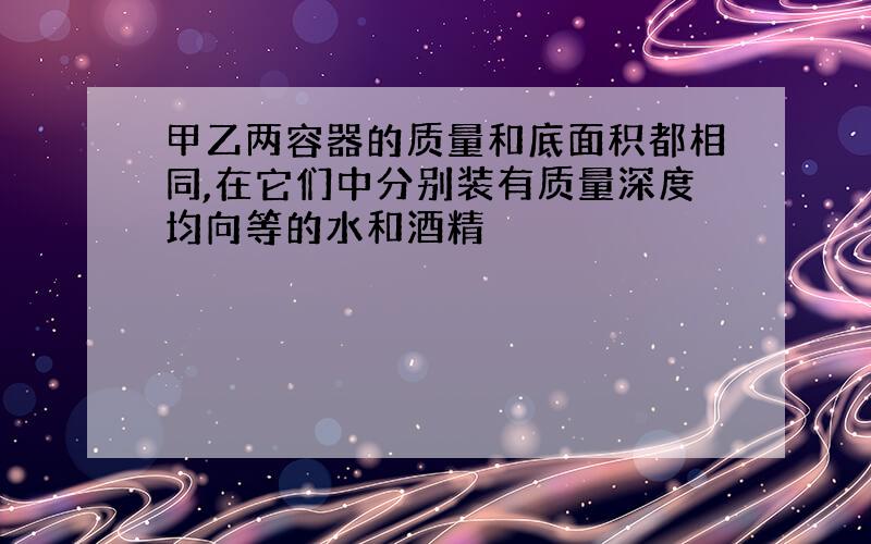 甲乙两容器的质量和底面积都相同,在它们中分别装有质量深度均向等的水和酒精