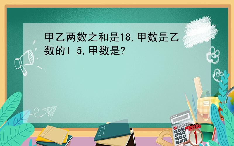 甲乙两数之和是18,甲数是乙数的1 5,甲数是?