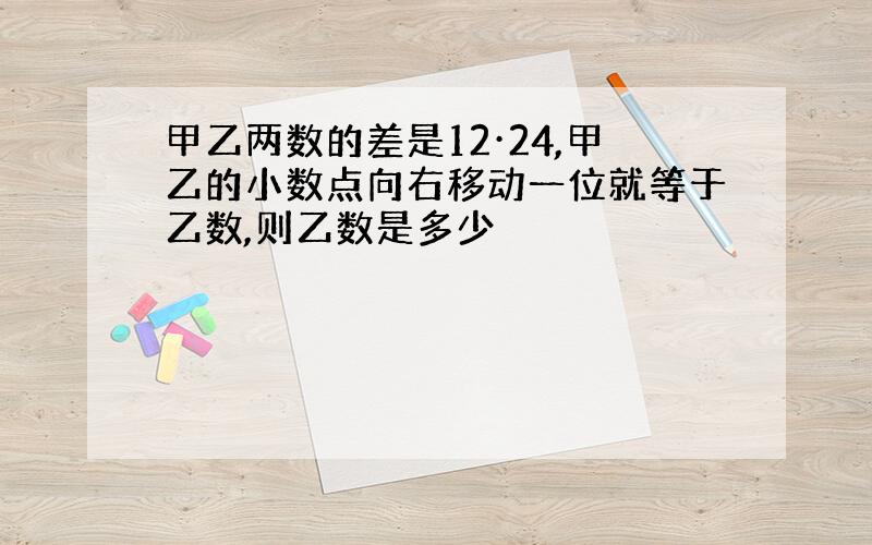 甲乙两数的差是12·24,甲乙的小数点向右移动一位就等于乙数,则乙数是多少