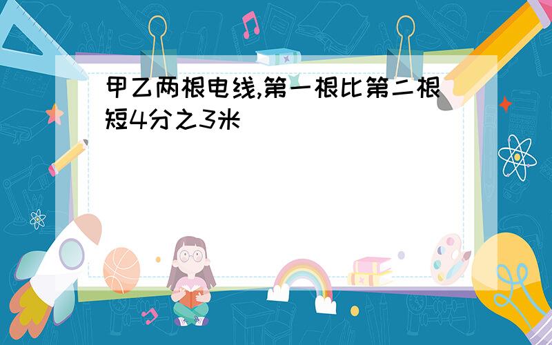 甲乙两根电线,第一根比第二根短4分之3米