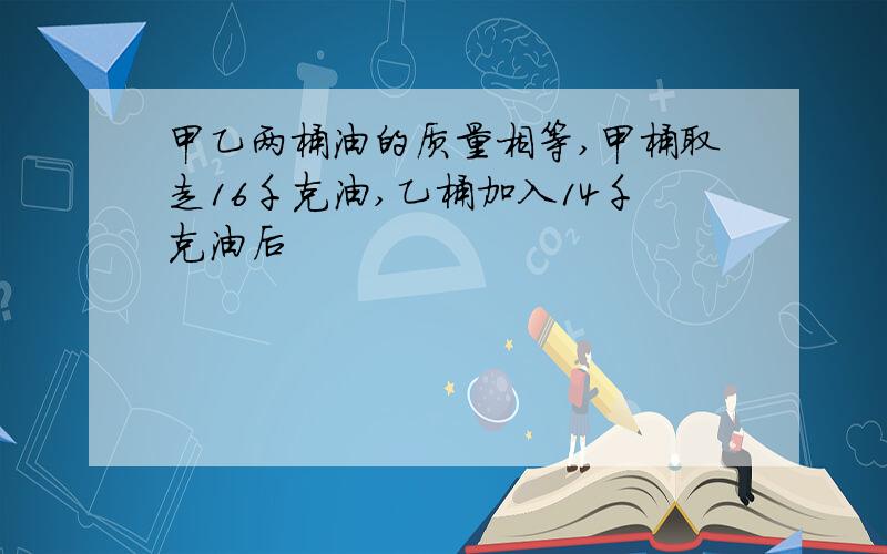 甲乙两桶油的质量相等,甲桶取走16千克油,乙桶加入14千克油后