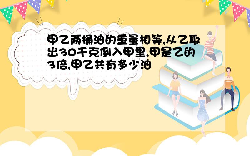 甲乙两桶油的重量相等,从乙取出30千克倒入甲里,甲是乙的3倍,甲乙共有多少油