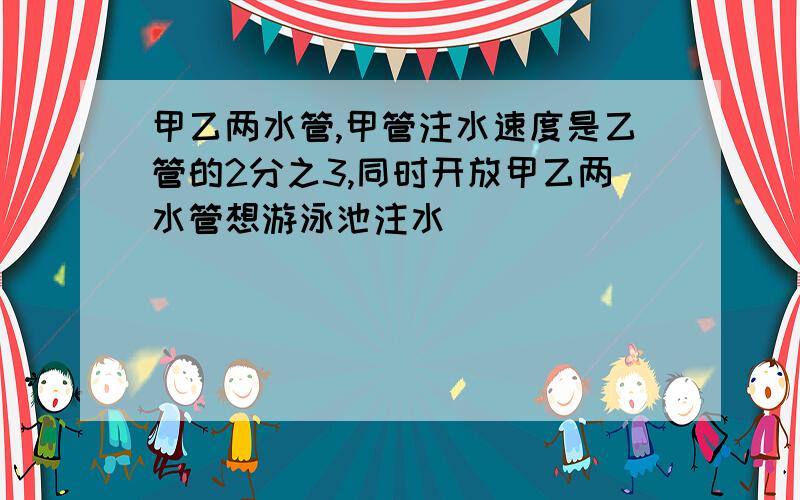 甲乙两水管,甲管注水速度是乙管的2分之3,同时开放甲乙两水管想游泳池注水