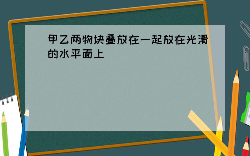 甲乙两物块叠放在一起放在光滑的水平面上