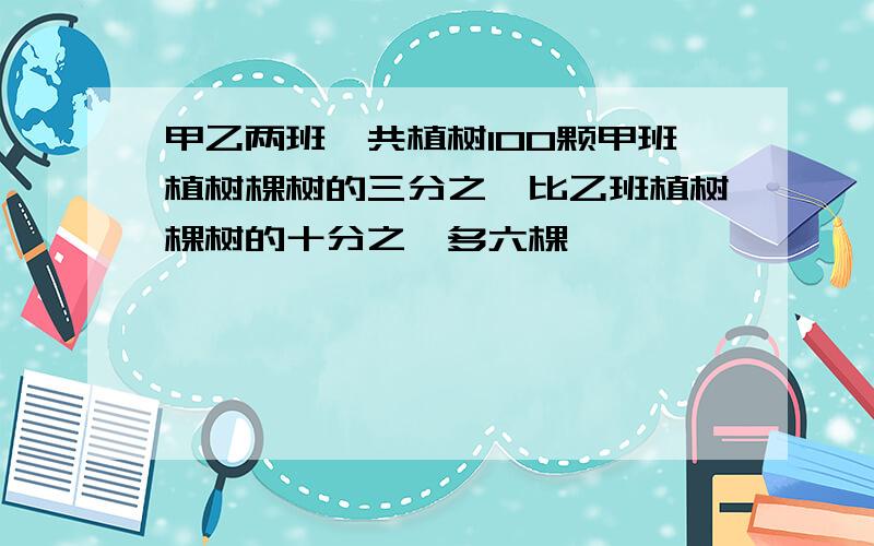 甲乙两班一共植树100颗甲班植树棵树的三分之一比乙班植树棵树的十分之一多六棵