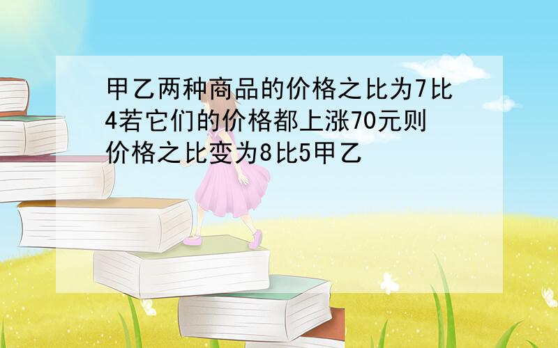 甲乙两种商品的价格之比为7比4若它们的价格都上涨70元则价格之比变为8比5甲乙