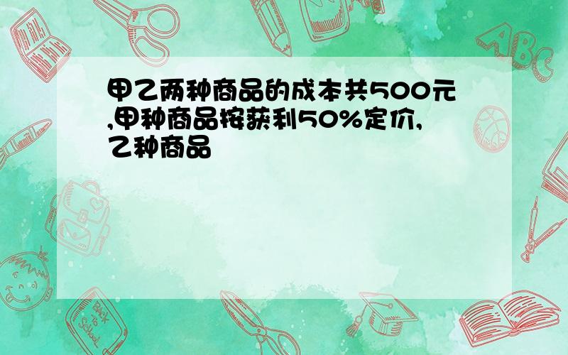 甲乙两种商品的成本共500元,甲种商品按获利50%定价,乙种商品