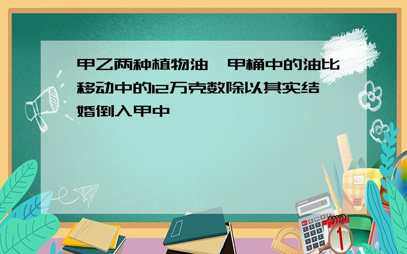 甲乙两种植物油,甲桶中的油比移动中的12万克数除以其实结婚倒入甲中