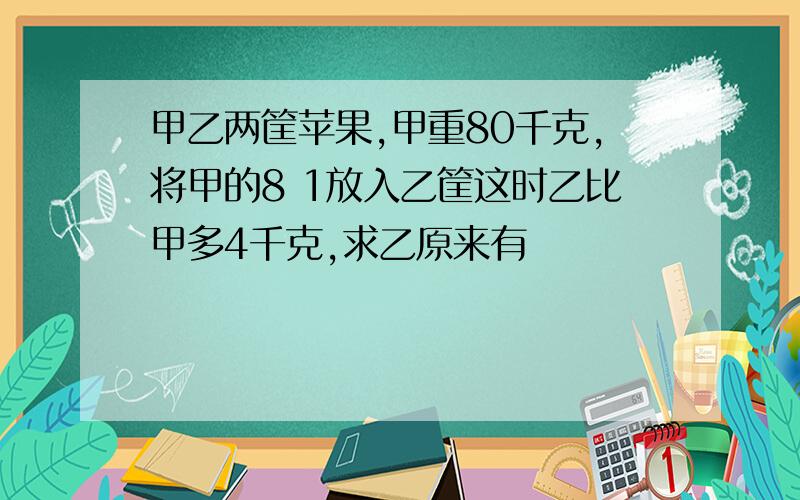 甲乙两筐苹果,甲重80千克,将甲的8 1放入乙筐这时乙比甲多4千克,求乙原来有