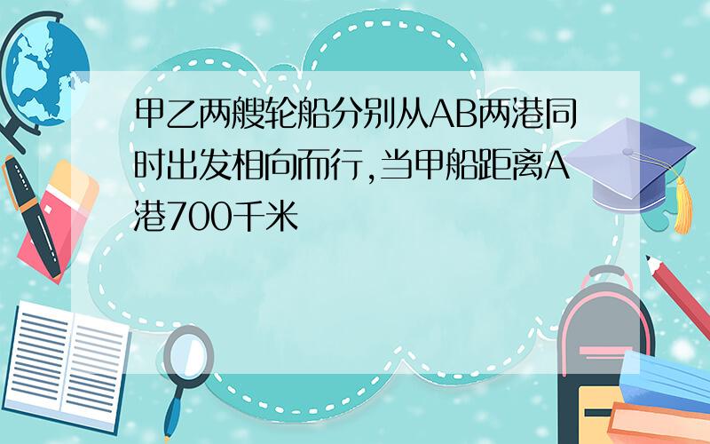 甲乙两艘轮船分别从AB两港同时出发相向而行,当甲船距离A港700千米