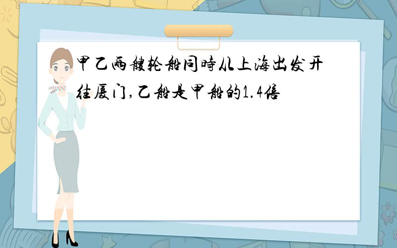 甲乙两艘轮船同时从上海出发开往厦门,乙船是甲船的1.4倍