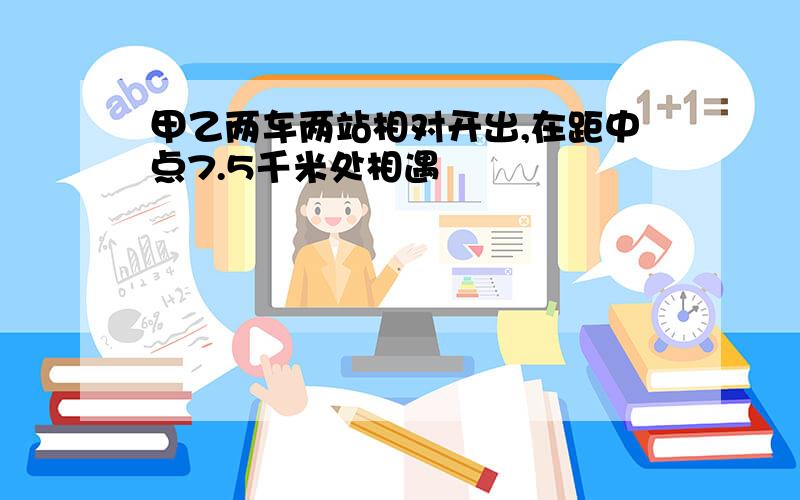 甲乙两车两站相对开出,在距中点7.5千米处相遇