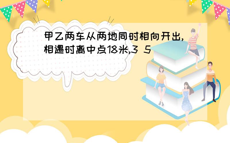 甲乙两车从两地同时相向开出,相遇时离中点18米,3 5