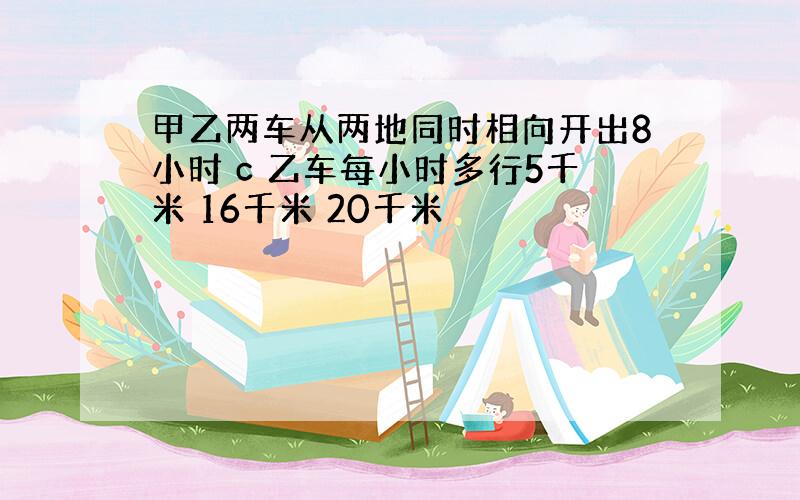 甲乙两车从两地同时相向开出8小时 c 乙车每小时多行5千米 16千米 20千米