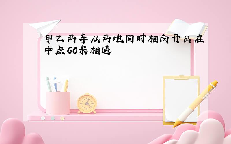 甲乙两车从两地同时相向开出在中点60米相遇