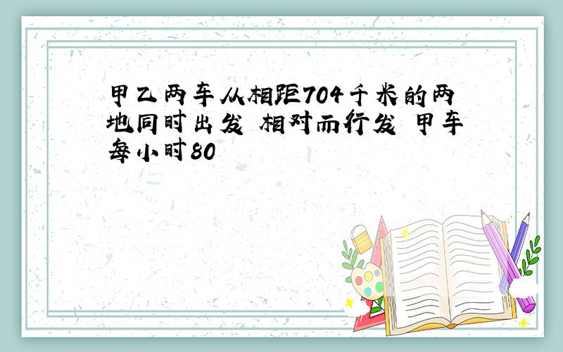 甲乙两车从相距704千米的两地同时出发 相对而行发 甲车每小时80