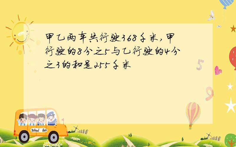 甲乙两车共行驶368千米,甲行驶的8分之5与乙行驶的4分之3的和是255千米