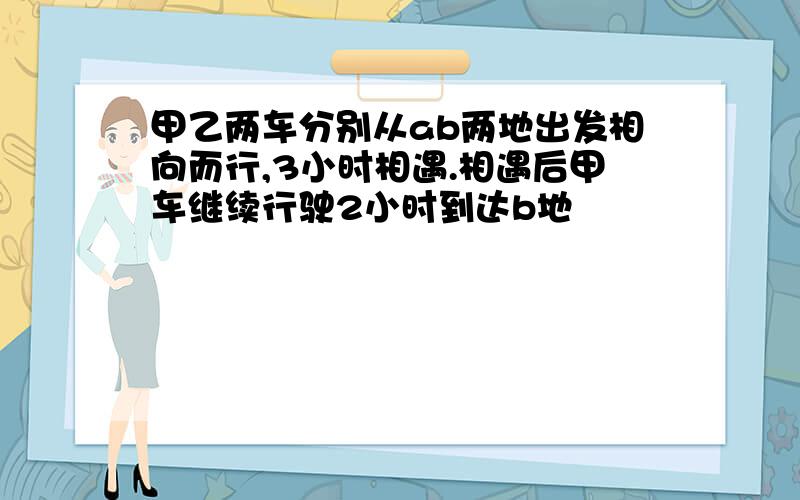 甲乙两车分别从ab两地出发相向而行,3小时相遇.相遇后甲车继续行驶2小时到达b地