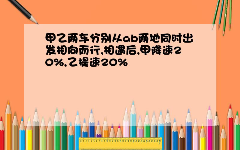 甲乙两车分别从ab两地同时出发相向而行,相遇后,甲降速20%,乙提速20%