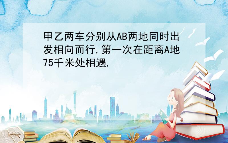 甲乙两车分别从AB两地同时出发相向而行,第一次在距离A地75千米处相遇,