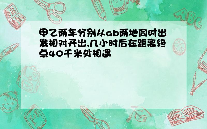 甲乙两车分别从ab两地同时出发相对开出,几小时后在距离终点40千米处相遇