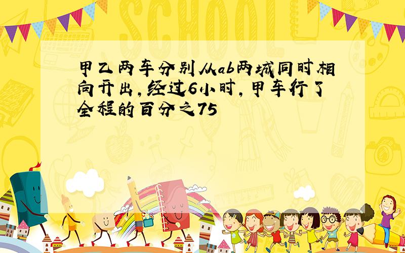 甲乙两车分别从ab两城同时相向开出,经过6小时,甲车行了全程的百分之75