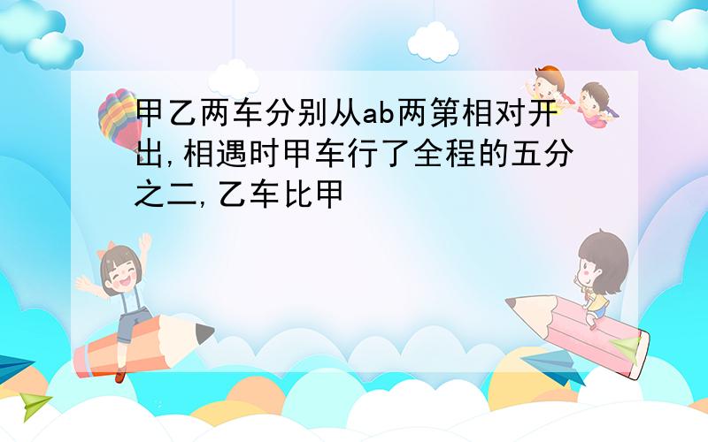 甲乙两车分别从ab两第相对开出,相遇时甲车行了全程的五分之二,乙车比甲