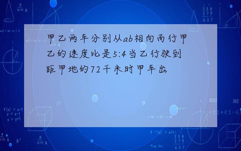 甲乙两车分别从ab相向而行甲乙的速度比是5:4当乙行驶到距甲地的72千米时甲车出