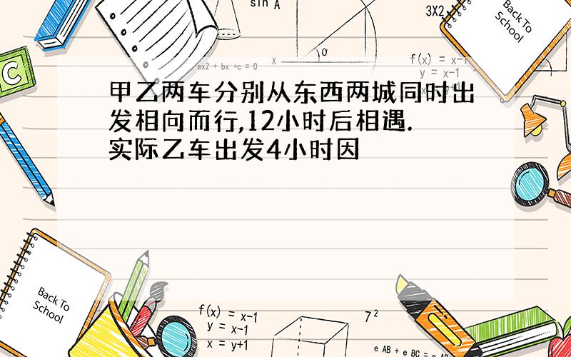 甲乙两车分别从东西两城同时出发相向而行,12小时后相遇.实际乙车出发4小时因