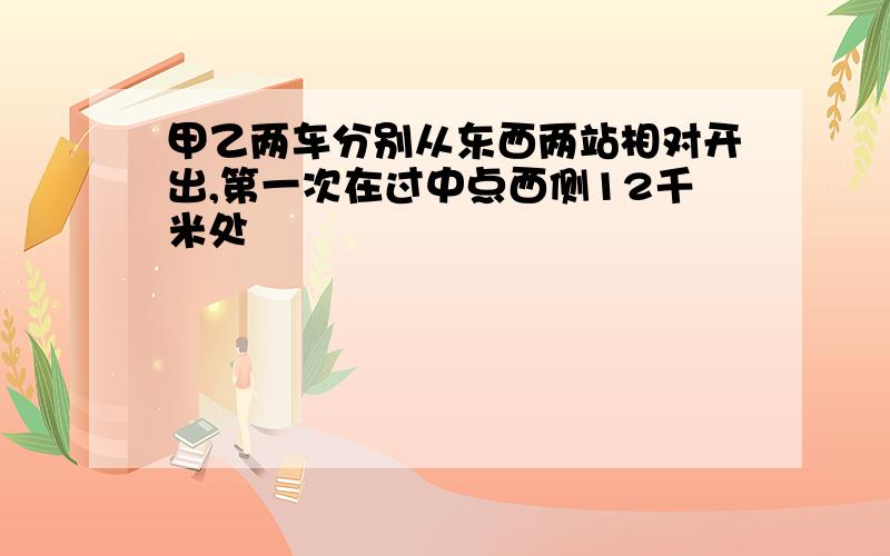 甲乙两车分别从东西两站相对开出,第一次在过中点西侧12千米处