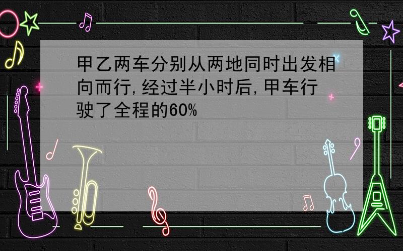 甲乙两车分别从两地同时出发相向而行,经过半小时后,甲车行驶了全程的60%