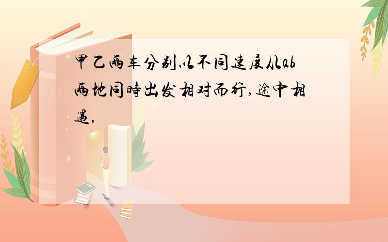 甲乙两车分别以不同速度从ab两地同时出发相对而行,途中相遇,