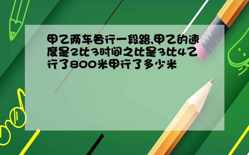 甲乙两车各行一段路,甲乙的速度是2比3时间之比是3比4乙行了800米甲行了多少米