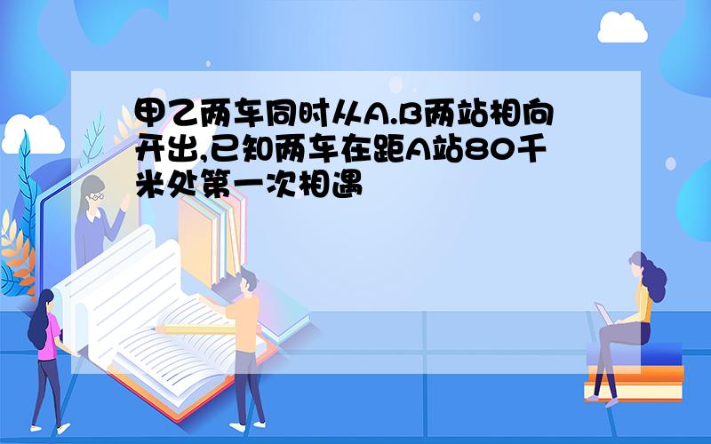 甲乙两车同时从A.B两站相向开出,已知两车在距A站80千米处第一次相遇